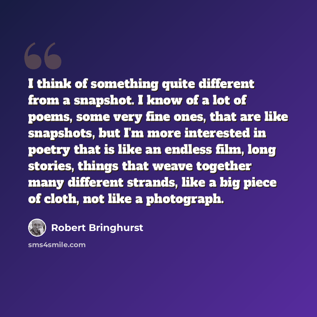 “I think of something quite different from a snapshot. I know of a lot of poems, some very fine ones, that are like snapshots, but I'm more interested in poetry that is like an endless film, long stories, things that weave together many different strands, like a big piece of cloth, not like a…” quote by Robert Bringhurst