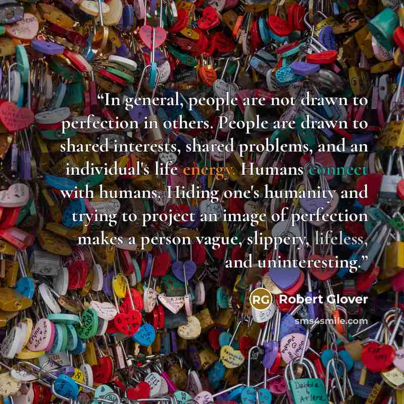 “In general, people are not drawn to perfection in others. People are drawn to shared interests, shared problems, and an individual's life energy. Humans connect with humans. Hiding one's humanity and trying to project an image of perfection makes a person vague, slippery, lifeless, and…” quote by Robert Glover