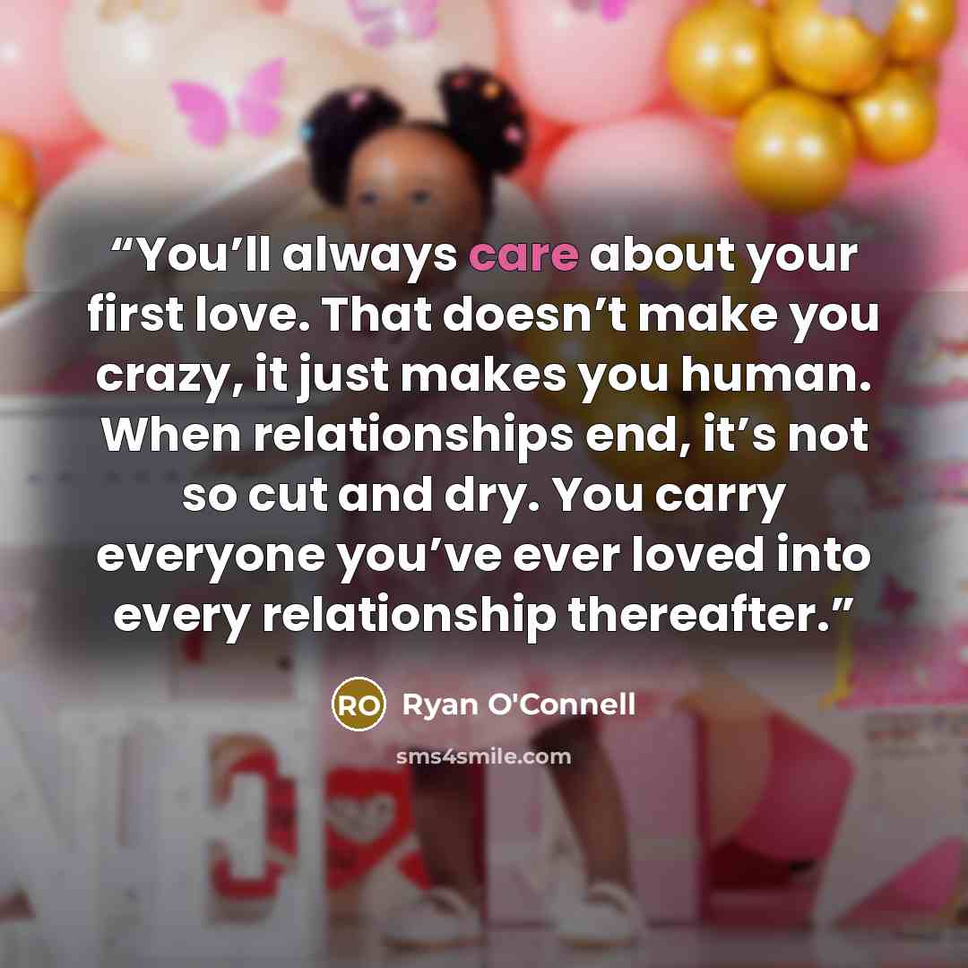 “You’ll always care about your first love. That doesn’t make you crazy, it just makes you human. When relationships end, it’s not so cut and dry. You carry everyone you’ve ever loved into every relationship thereafter.” quote by Ryan O'Connell