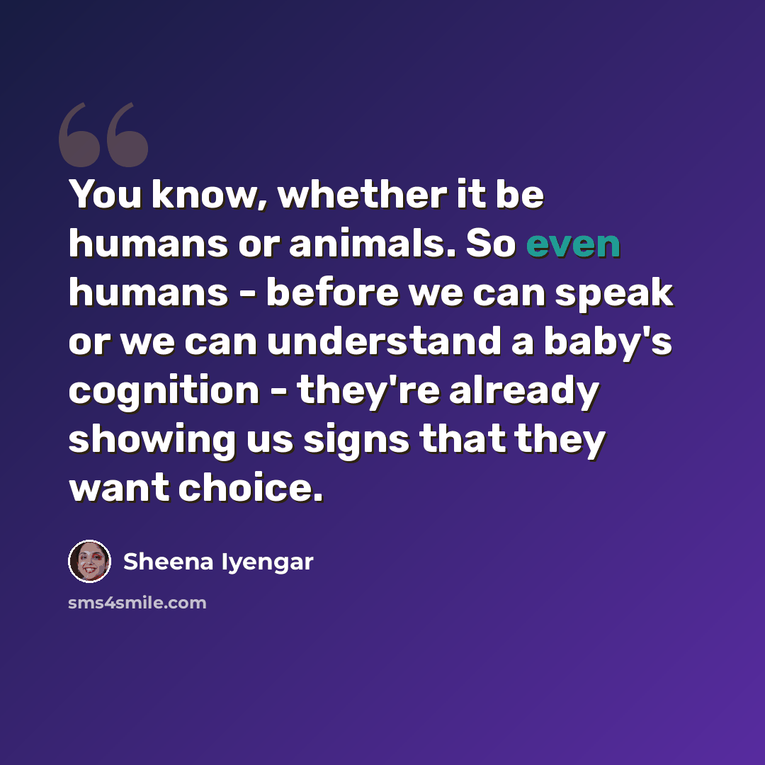 “You know, whether it be humans or animals. So even humans - before we can speak or we can understand a baby's cognition - they're already showing us signs that they want choice.” quote by Sheena Iyengar