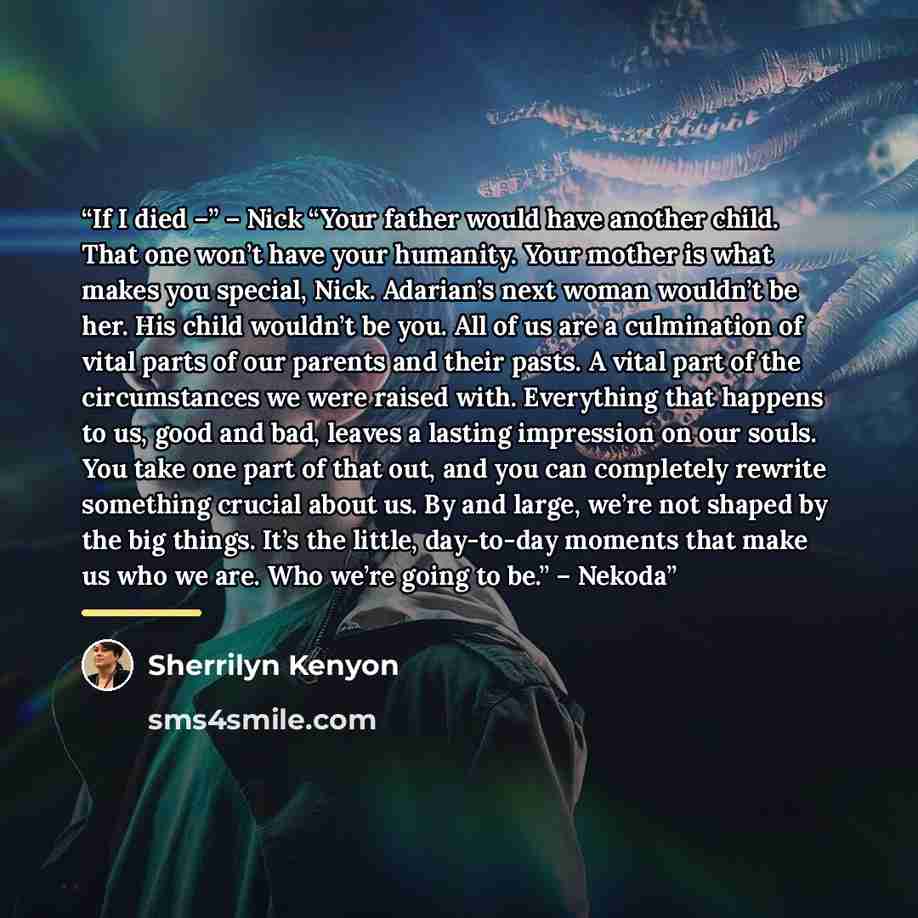 “If I died –” – Nick “Your father would have another child. That one won’t have your humanity. Your mother is what makes you special, Nick. Adarian’s next woman wouldn’t be her. His child wouldn’t be you. All of us are a culmination of vital parts of our parents and their pasts. A vital part of the…” quote by Sherrilyn Kenyon
