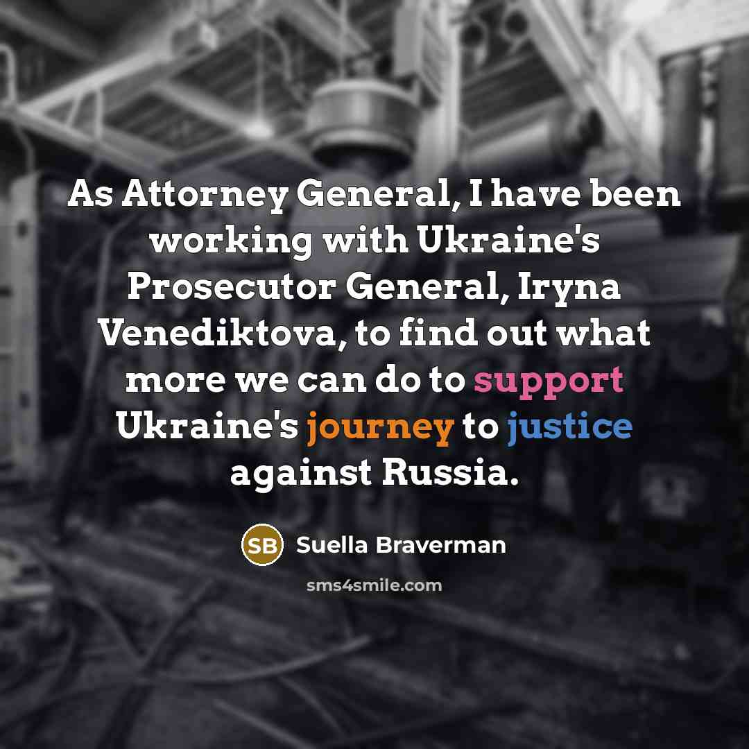 “As Attorney General, I have been working with Ukraine's Prosecutor General, Iryna Venediktova, to find out what more we can do to support Ukraine's journey to justice against Russia.” quote by Suella Braverman