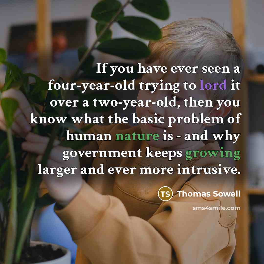 “If you have ever seen a four-year-old trying to lord it over a two-year-old, then you know what the basic problem of human nature is - and why government keeps growing larger and ever more intrusive.” quote by Thomas Sowell