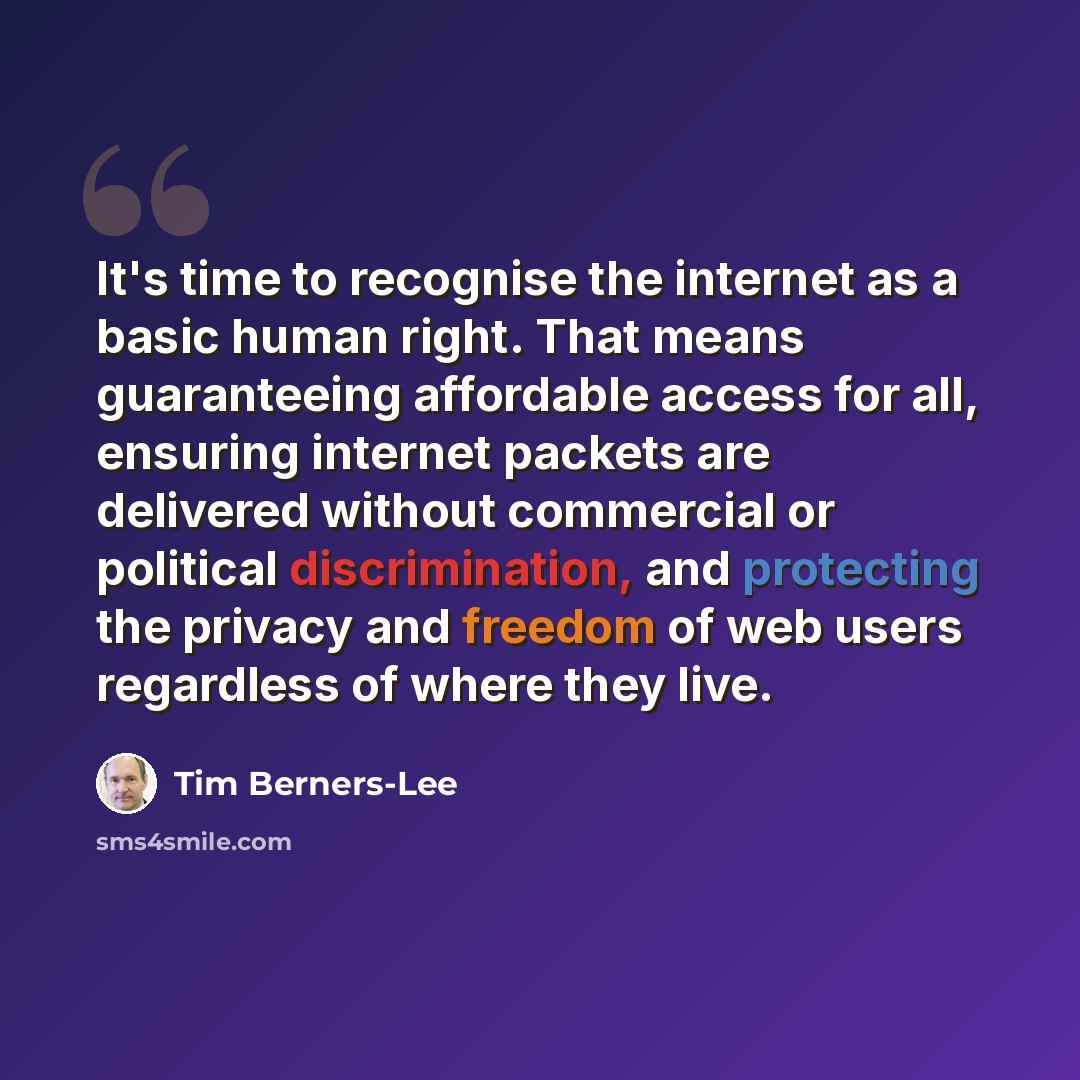 “It's time to recognise the internet as a basic human right. That means guaranteeing affordable access for all, ensuring internet packets are delivered without commercial or political discrimination, and protecting the privacy and freedom of web users regardless of where they live.” quote by Tim Berners-Lee