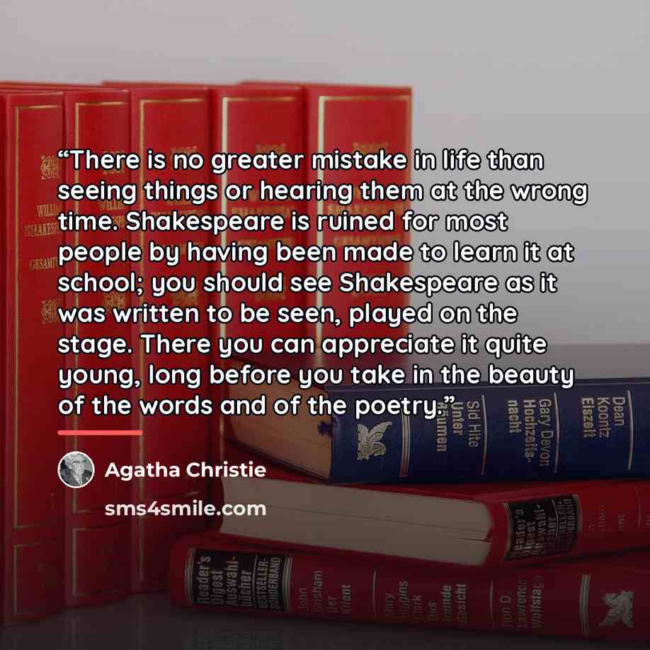 “There is no greater mistake in life than seeing things or hearing them at the wrong time. Shakespeare is ruined for most people by having been made to learn it at school; you should see Shakespeare as it was written to be seen, played on the stage. There you can appreciate it quite young, long…” quote by Agatha Christie