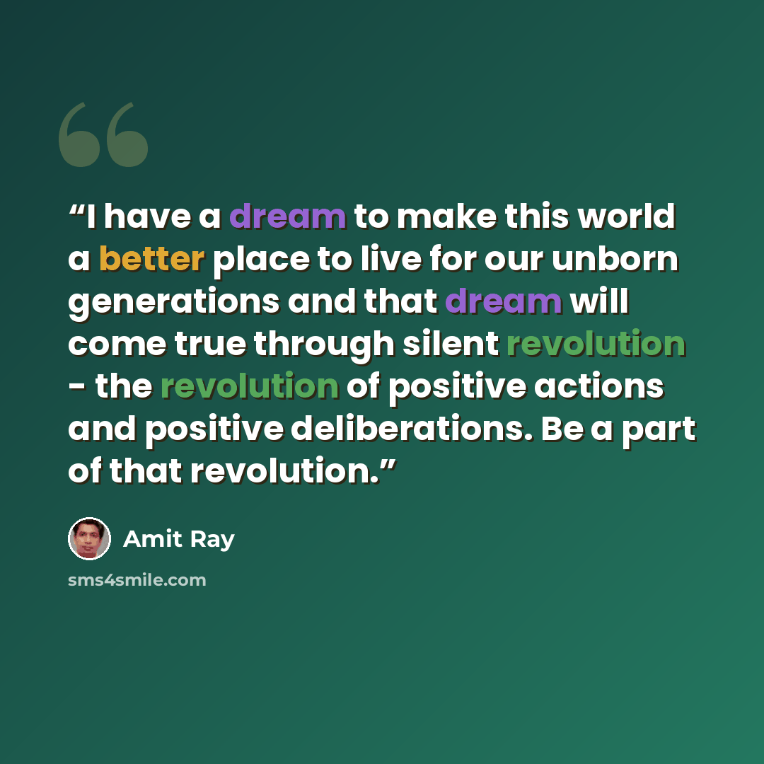 “I have a dream to make this world a better place to live for our unborn generations and that dream will come true through silent revolution - the revolution of positive actions and positive deliberations. Be a part of that revolution.” quote by Amit Ray