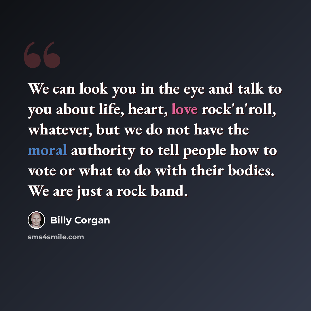 “We can look you in the eye and talk to you about life, heart, love rock'n'roll, whatever, but we do not have the moral authority to tell people how to vote or what to do with their bodies. We are just a rock band.” quote by Billy Corgan