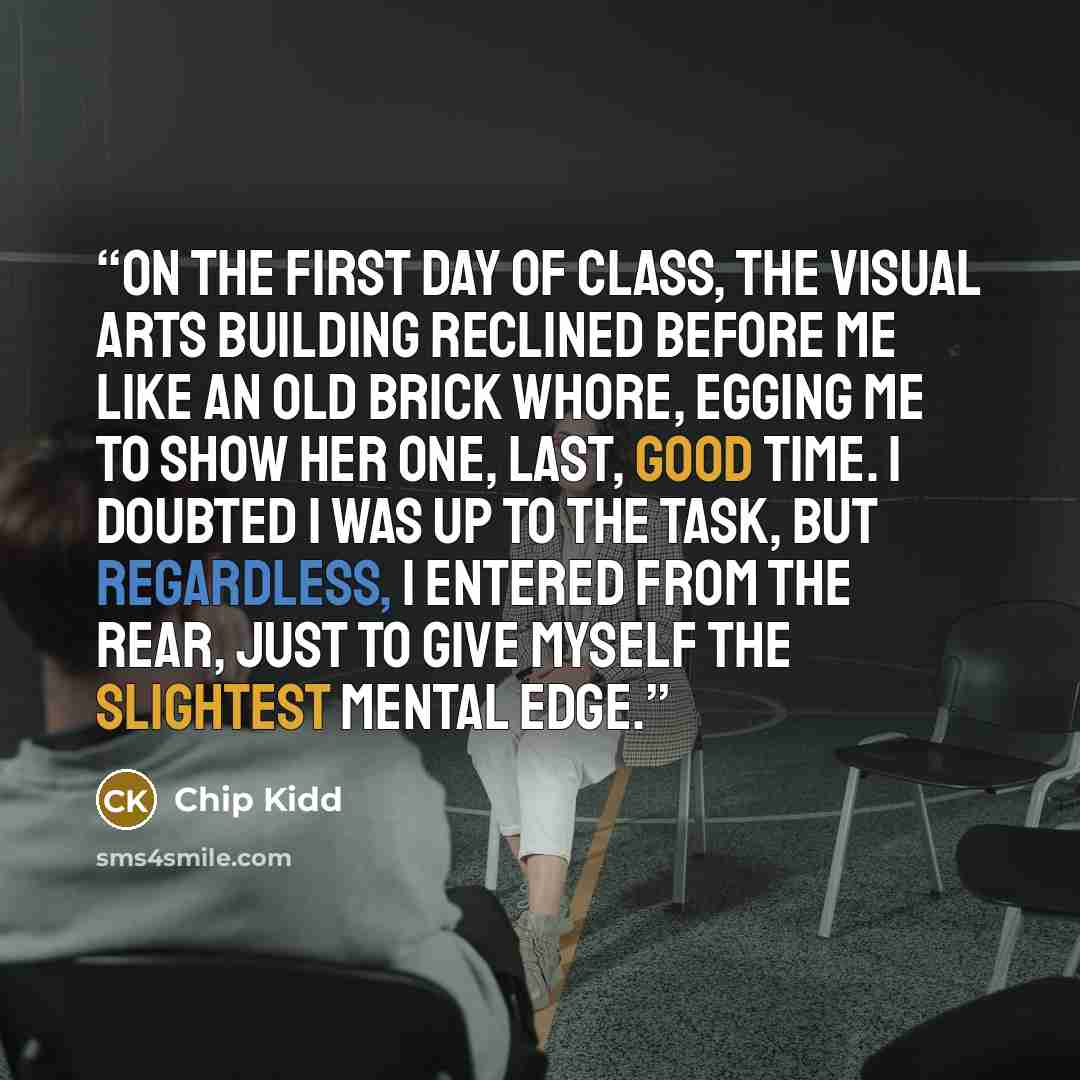 “On the first day of class, the Visual Arts building reclined before me like an old brick whore, egging me to show her one, last, good time. I doubted I was up to the task, but regardless, I entered from the rear, just to give myself the slightest mental edge.” quote by Chip Kidd