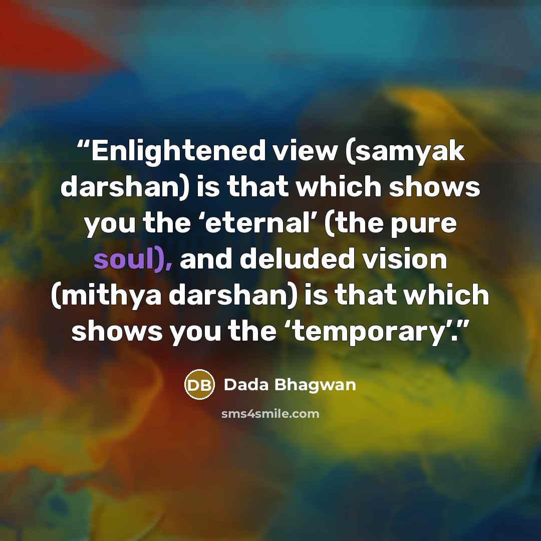 “Enlightened view (samyak darshan) is that which shows you the ‘eternal’ (the pure soul), and deluded vision (mithya darshan) is that which shows you the ‘temporary’.” quote by Dada Bhagwan