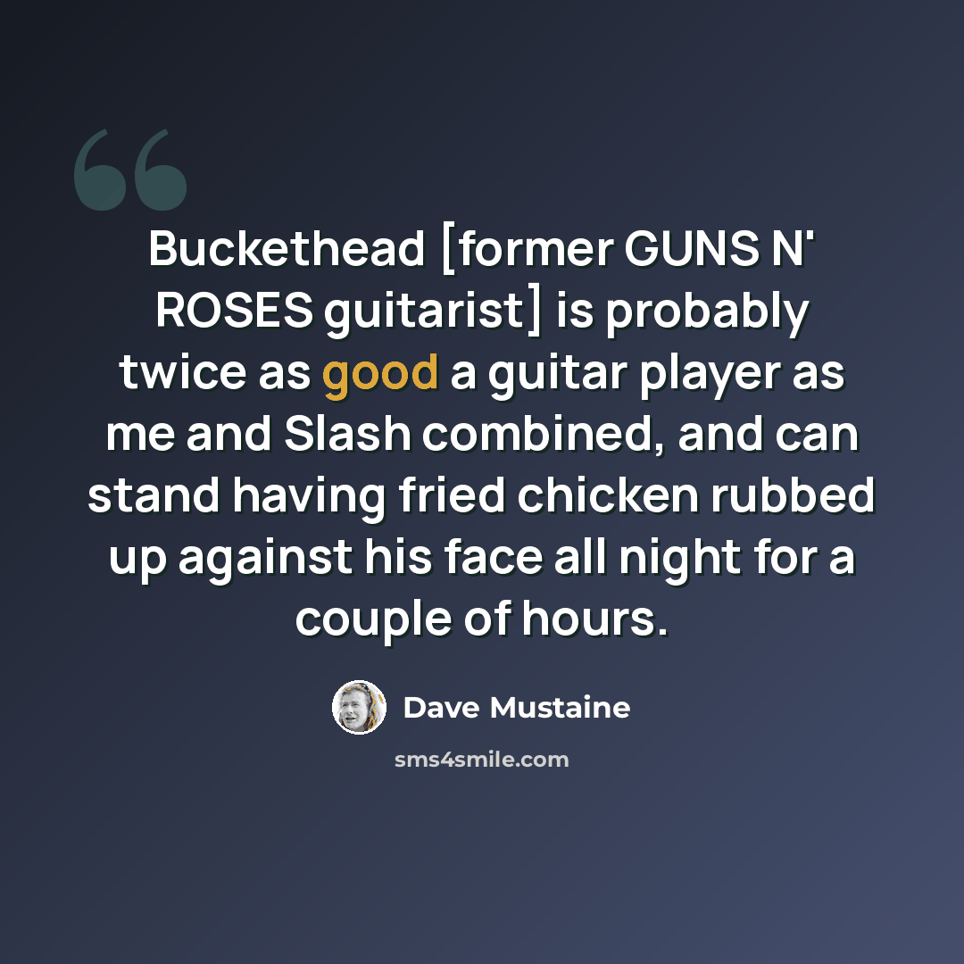 “Buckethead [former GUNS N' ROSES guitarist] is probably twice as good a guitar player as me and Slash combined, and can stand having fried chicken rubbed up against his face all night for a couple of hours.” quote by Dave Mustaine