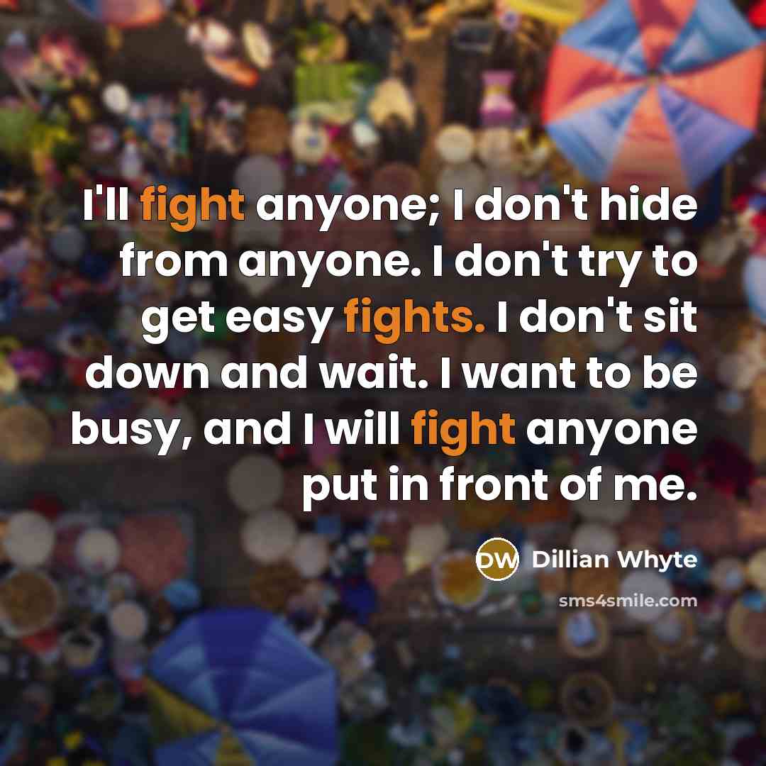 “I'll fight anyone; I don't hide from anyone. I don't try to get easy fights. I don't sit down and wait. I want to be busy, and I will fight anyone put in front of me.” quote by Dillian Whyte