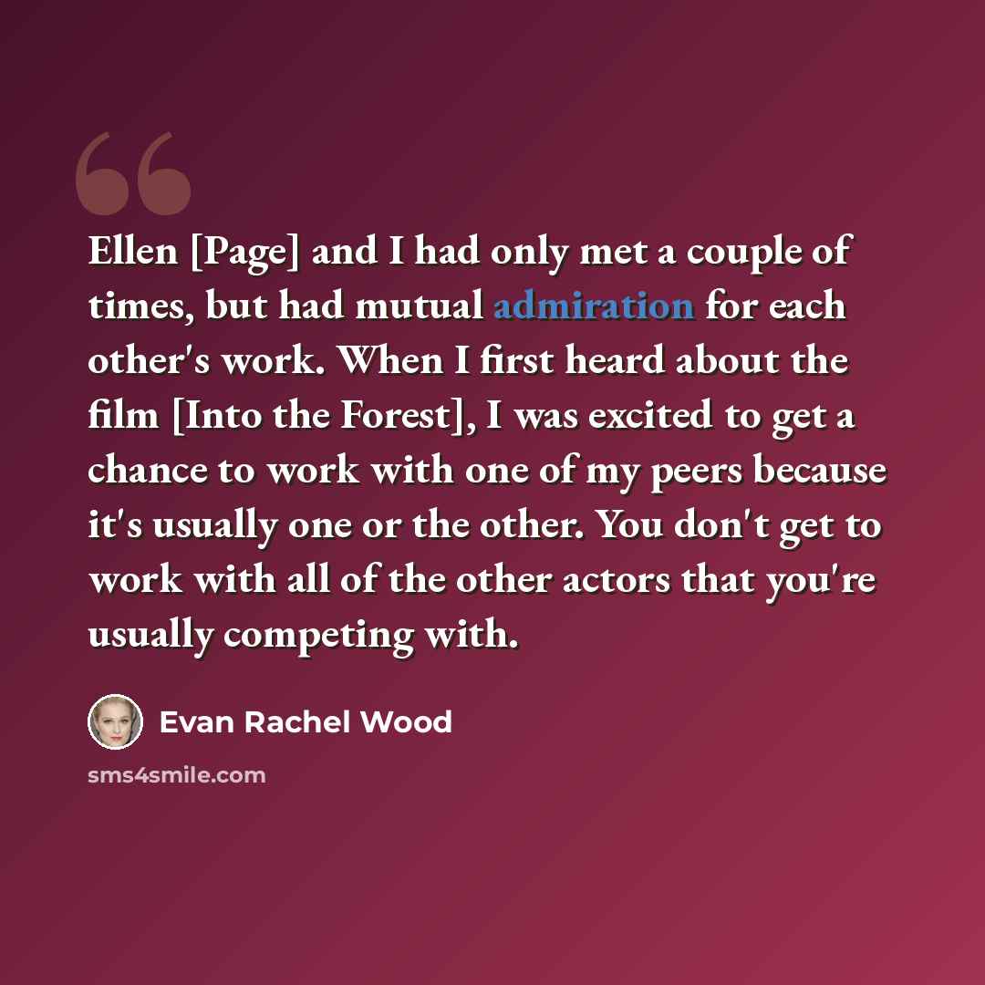 “Ellen [Page] and I had only met a couple of times, but had mutual admiration for each other's work. When I first heard about the film [Into the Forest], I was excited to get a chance to work with one of my peers because it's usually one or the other. You don't get to work with all of the other…” quote by Evan Rachel Wood