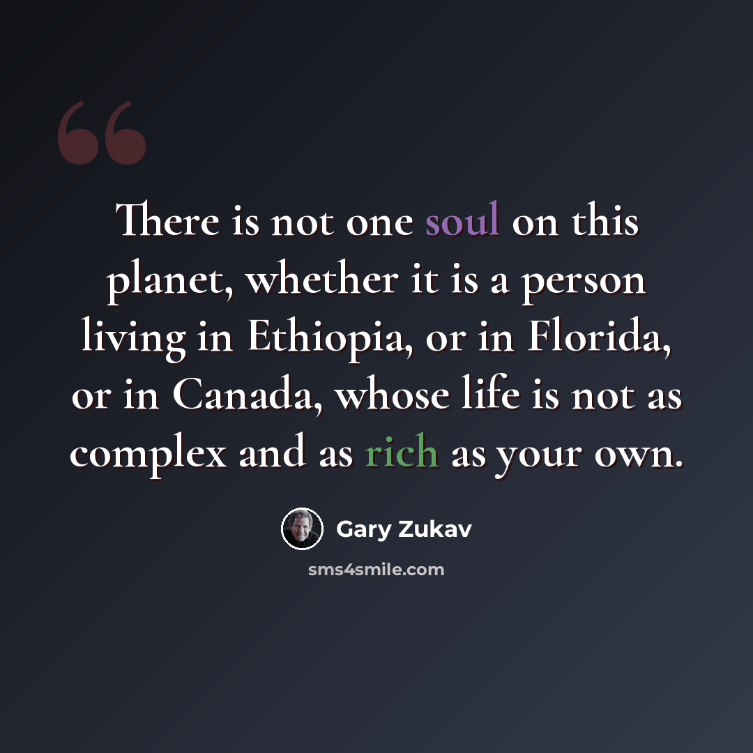 “There is not one soul on this planet, whether it is a person living in Ethiopia, or in Florida, or in Canada, whose life is not as complex and as rich as your own.” quote by Gary Zukav