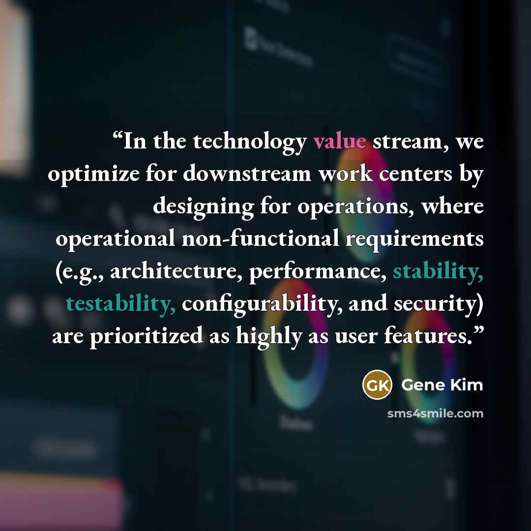 “In the technology value stream, we optimize for downstream work centers by designing for operations, where operational non-functional requirements (e.g., architecture, performance, stability, testability, configurability, and security) are prioritized as highly as user features.” quote by Gene Kim