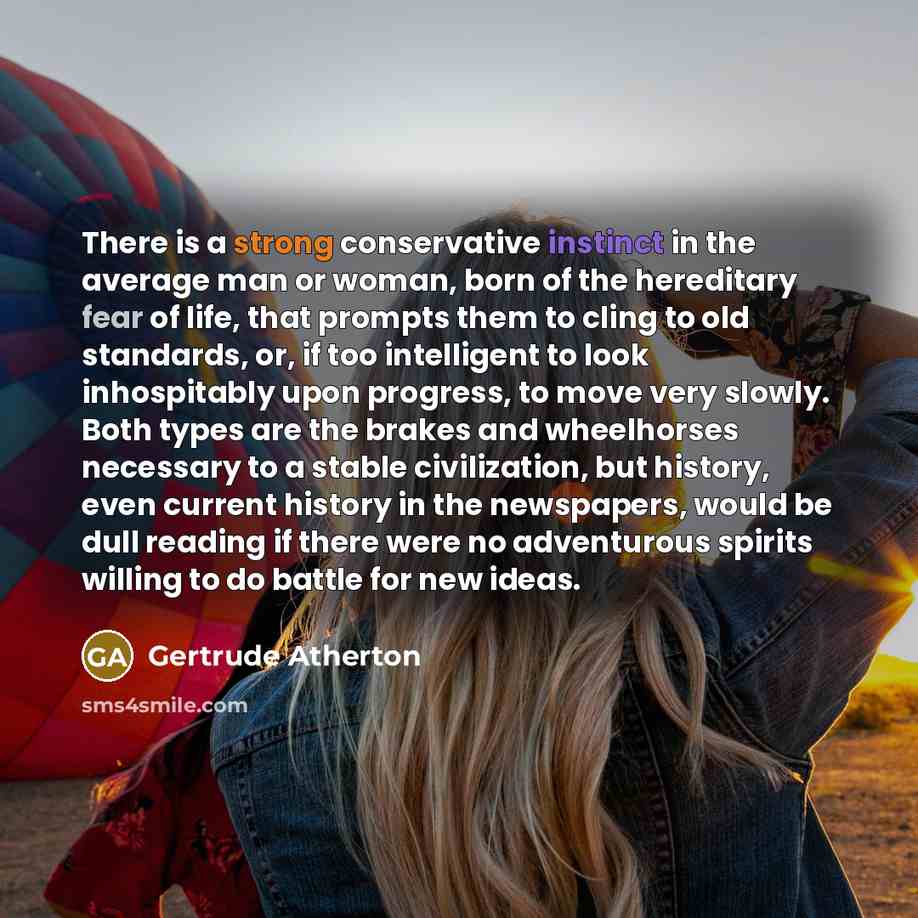 “There is a strong conservative instinct in the average man or woman, born of the hereditary fear of life, that prompts them to cling to old standards, or, if too intelligent to look inhospitably upon progress, to move very slowly. Both types are the brakes and wheelhorses necessary to a stable…” quote by Gertrude Atherton