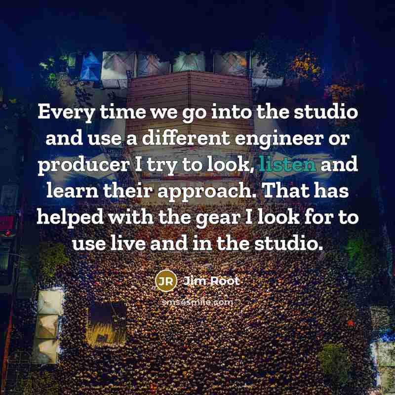 “Every time we go into the studio and use a different engineer or producer I try to look, listen and learn their approach. That has helped with the gear I look for to use live and in the studio.” quote by Jim Root