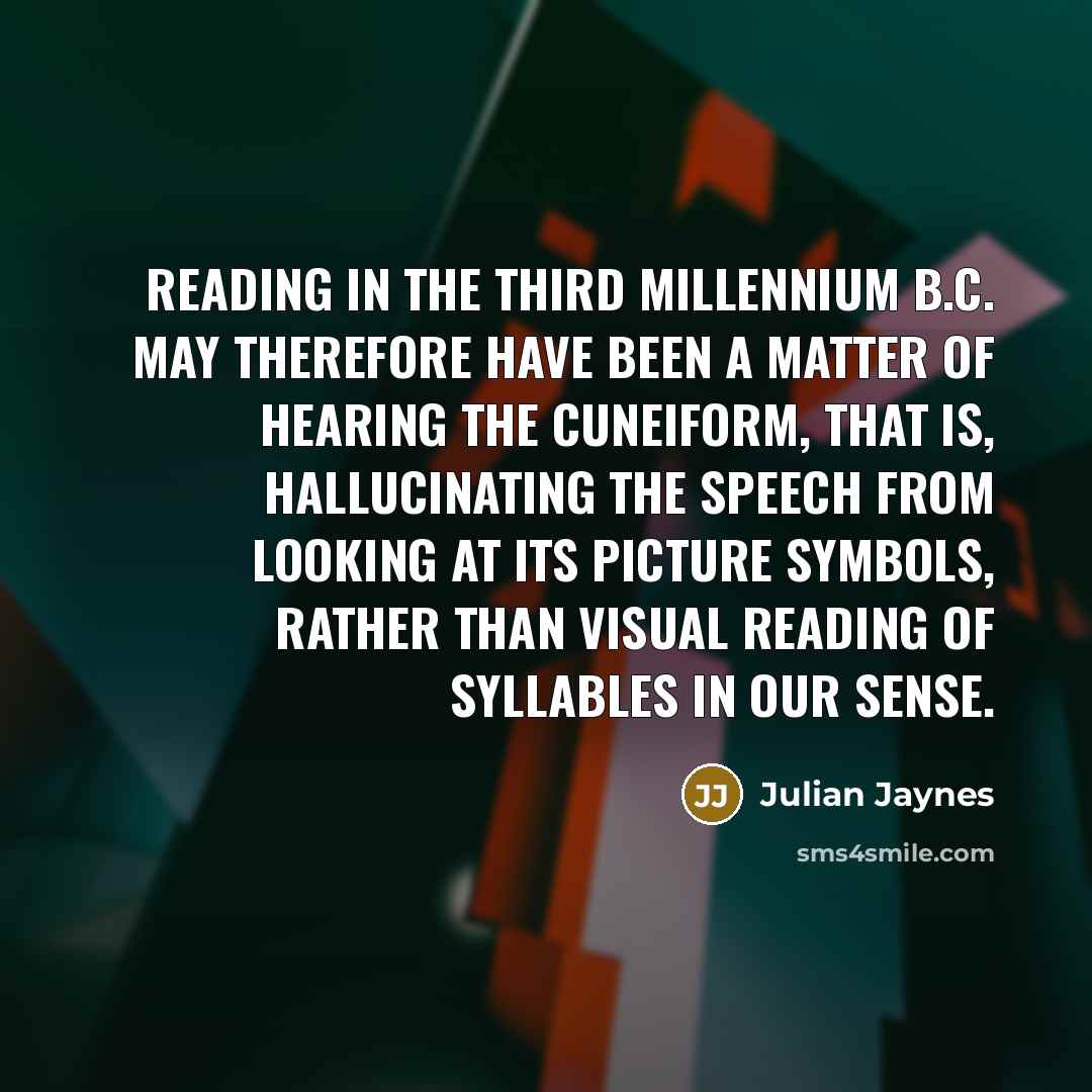 “Reading in the third millennium B.C. may therefore have been a matter of hearing the cuneiform, that is, hallucinating the speech from looking at its picture symbols, rather than visual reading of syllables in our sense.” quote by Julian Jaynes