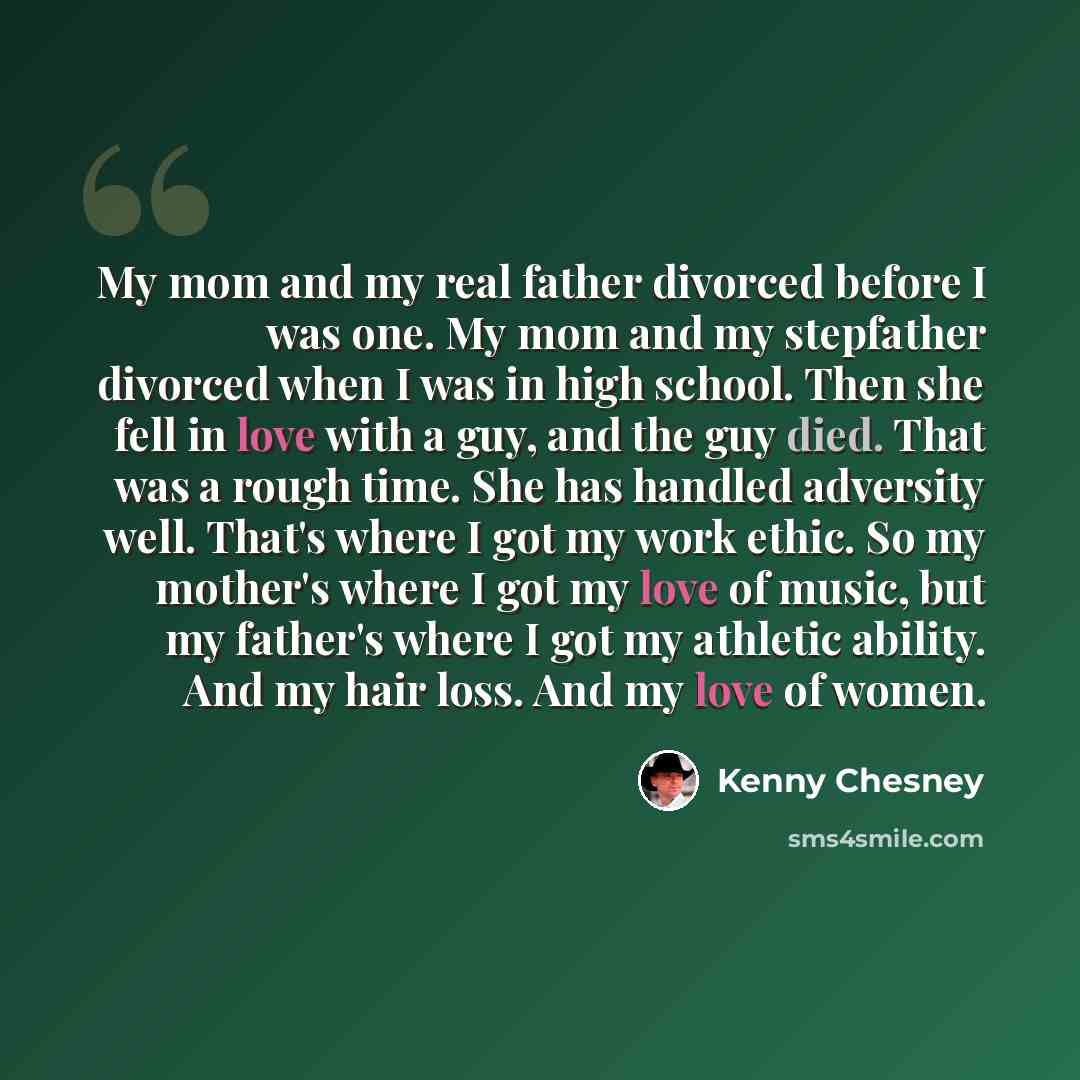 “My mom and my real father divorced before I was one. My mom and my stepfather divorced when I was in high school. Then she fell in love with a guy, and the guy died. That was a rough time. She has handled adversity well. That's where I got my work ethic. So my mother's where I got my love of…” quote by Kenny Chesney