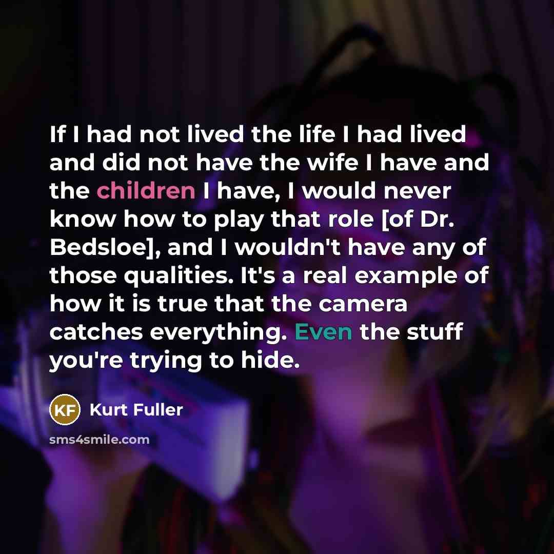 “If I had not lived the life I had lived and did not have the wife I have and the children I have, I would never know how to play that role [of Dr. Bedsloe], and I wouldn't have any of those qualities. It's a real example of how it is true that the camera catches everything. Even the stuff you're…” quote by Kurt Fuller