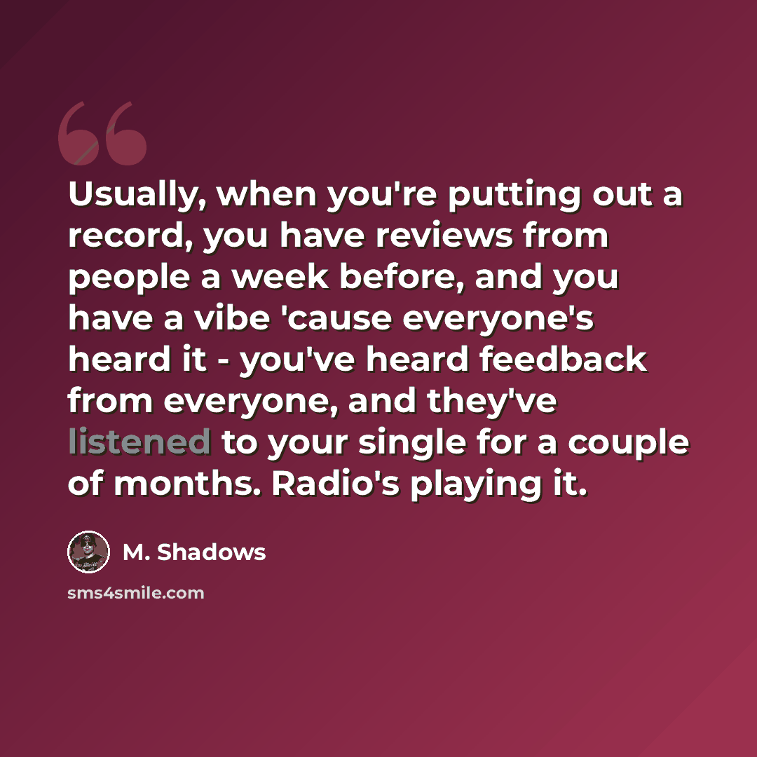 “Usually, when you're putting out a record, you have reviews from people a week before, and you have a vibe 'cause everyone's heard it - you've heard feedback from everyone, and they've listened to your single for a couple of months. Radio's playing it.” quote by M. Shadows
