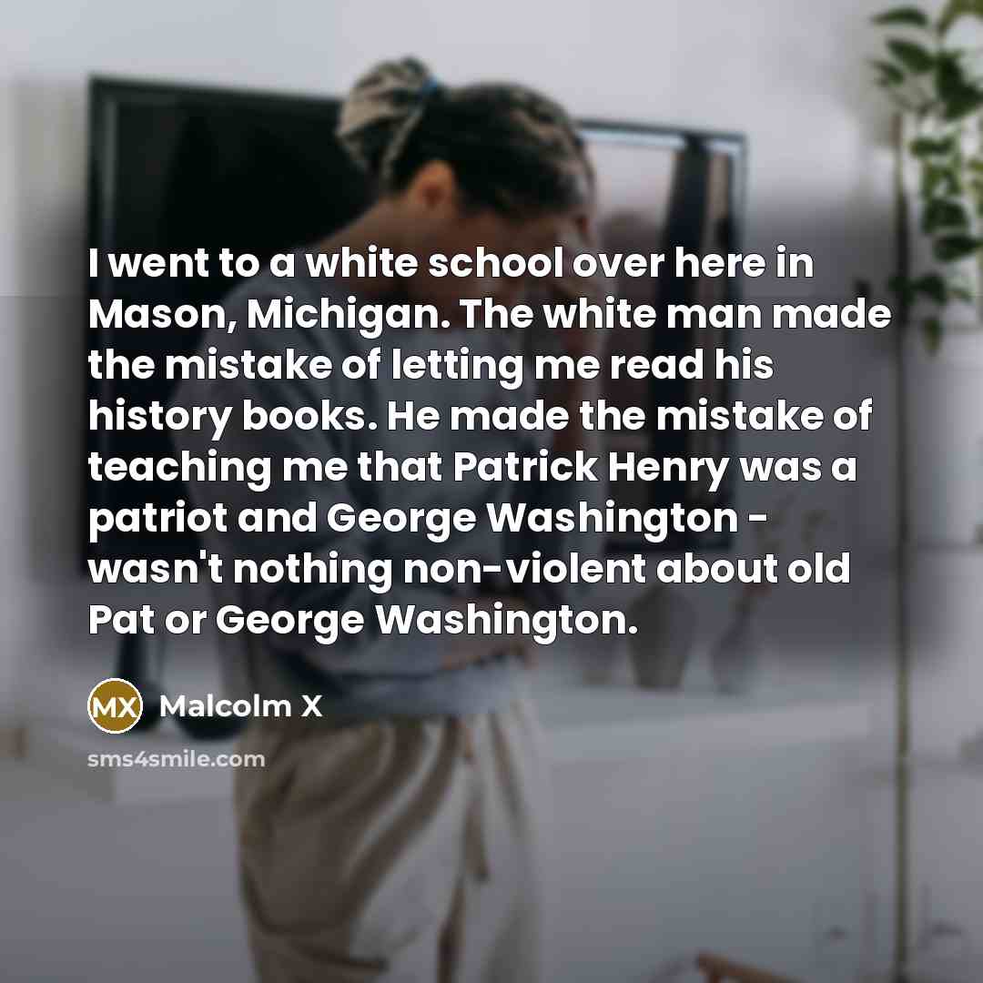 “I went to a white school over here in Mason, Michigan. The white man made the mistake of letting me read his history books. He made the mistake of teaching me that Patrick Henry was a patriot and George Washington - wasn't nothing non-violent about old Pat or George Washington.” quote by Malcolm X
