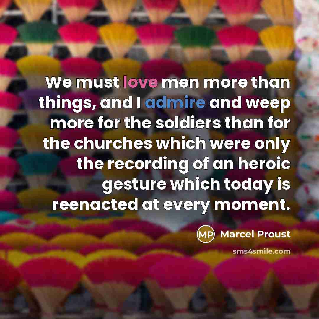 “We must love men more than things, and I admire and weep more for the soldiers than for the churches which were only the recording of an heroic gesture which today is reenacted at every moment.” quote by Marcel Proust