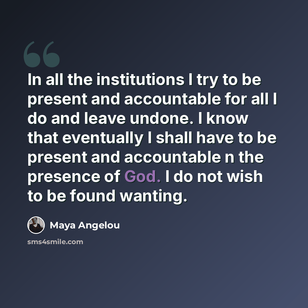 “In all the institutions I try to be present and accountable for all I do and leave undone. I know that eventually I shall have to be present and accountable n the presence of God. I do not wish to be found wanting.” quote by Maya Angelou