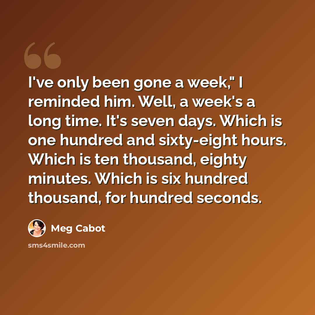 “I've only been gone a week," I reminded him. Well, a week's a long time. It's seven days. Which is one hundred and sixty-eight hours. Which is ten thousand, eighty minutes. Which is six hundred thousand, for hundred seconds.” quote by Meg Cabot