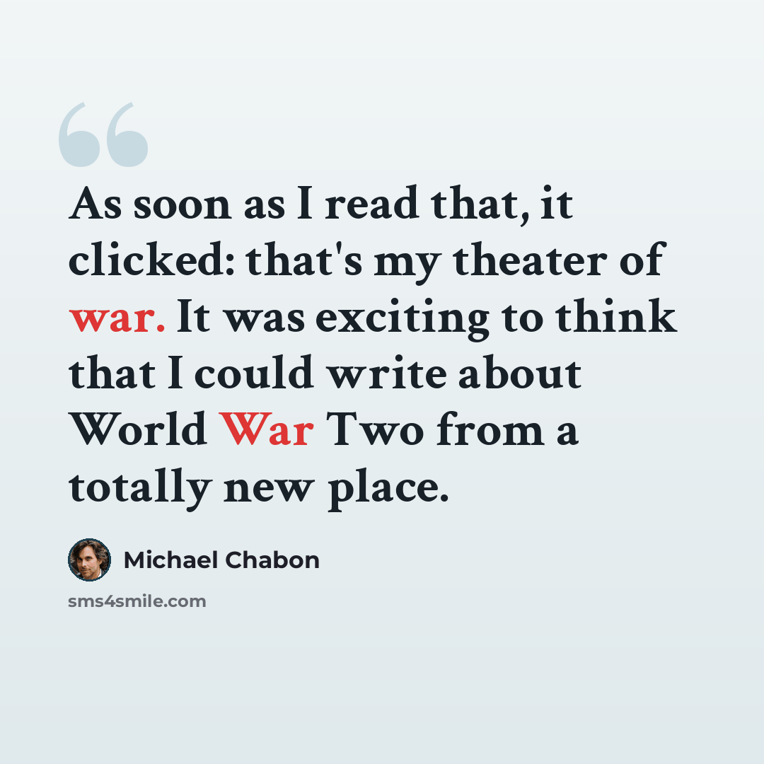 “As soon as I read that, it clicked: that's my theater of war. It was exciting to think that I could write about World War Two from a totally new place.” quote by Michael Chabon