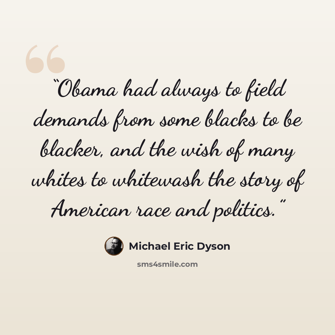 “Obama had always to field demands from some blacks to be blacker, and the wish of many whites to whitewash the story of American race and politics.” quote by Michael Eric Dyson