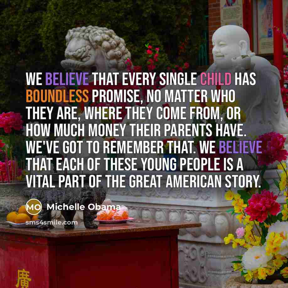 “We believe that every single child has boundless promise, no matter who they are, where they come from, or how much money their parents have. We've got to remember that. We believe that each of these young people is a vital part of the great American story.” quote by Michelle Obama