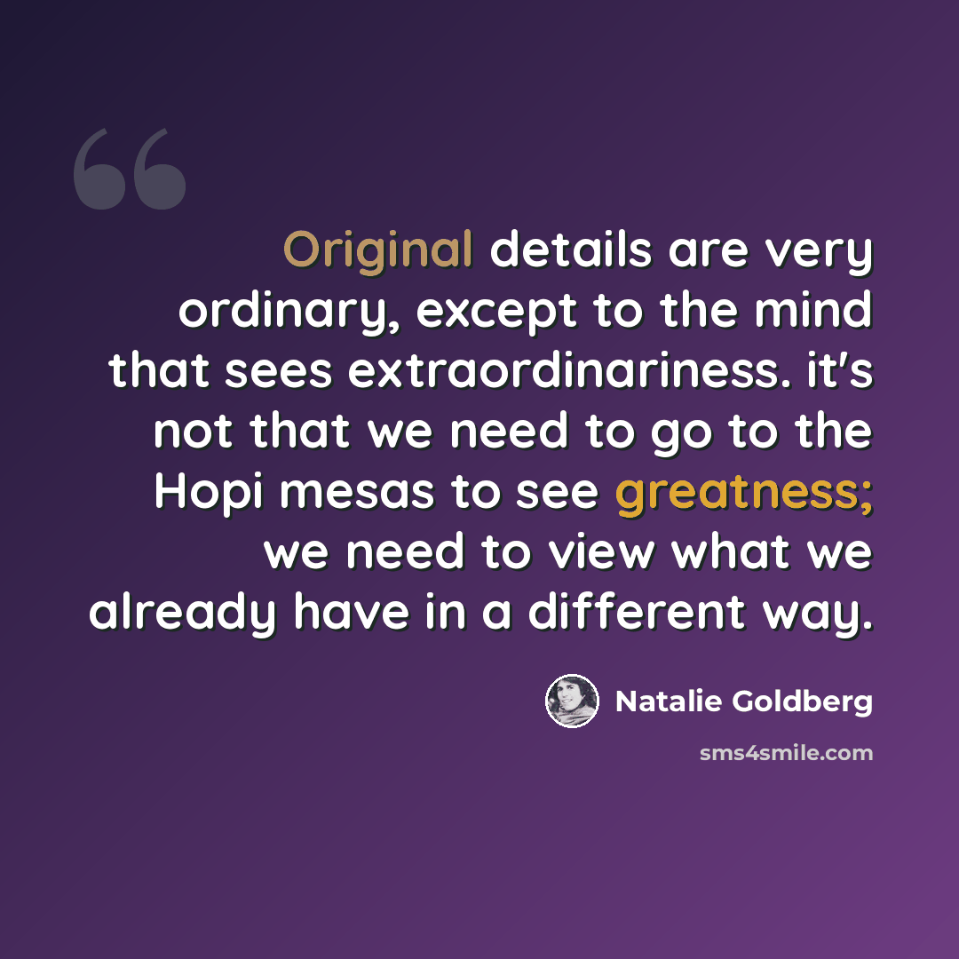 “Original details are very ordinary, except to the mind that sees extraordinariness. it's not that we need to go to the Hopi mesas to see greatness; we need to view what we already have in a different way.” quote by Natalie Goldberg