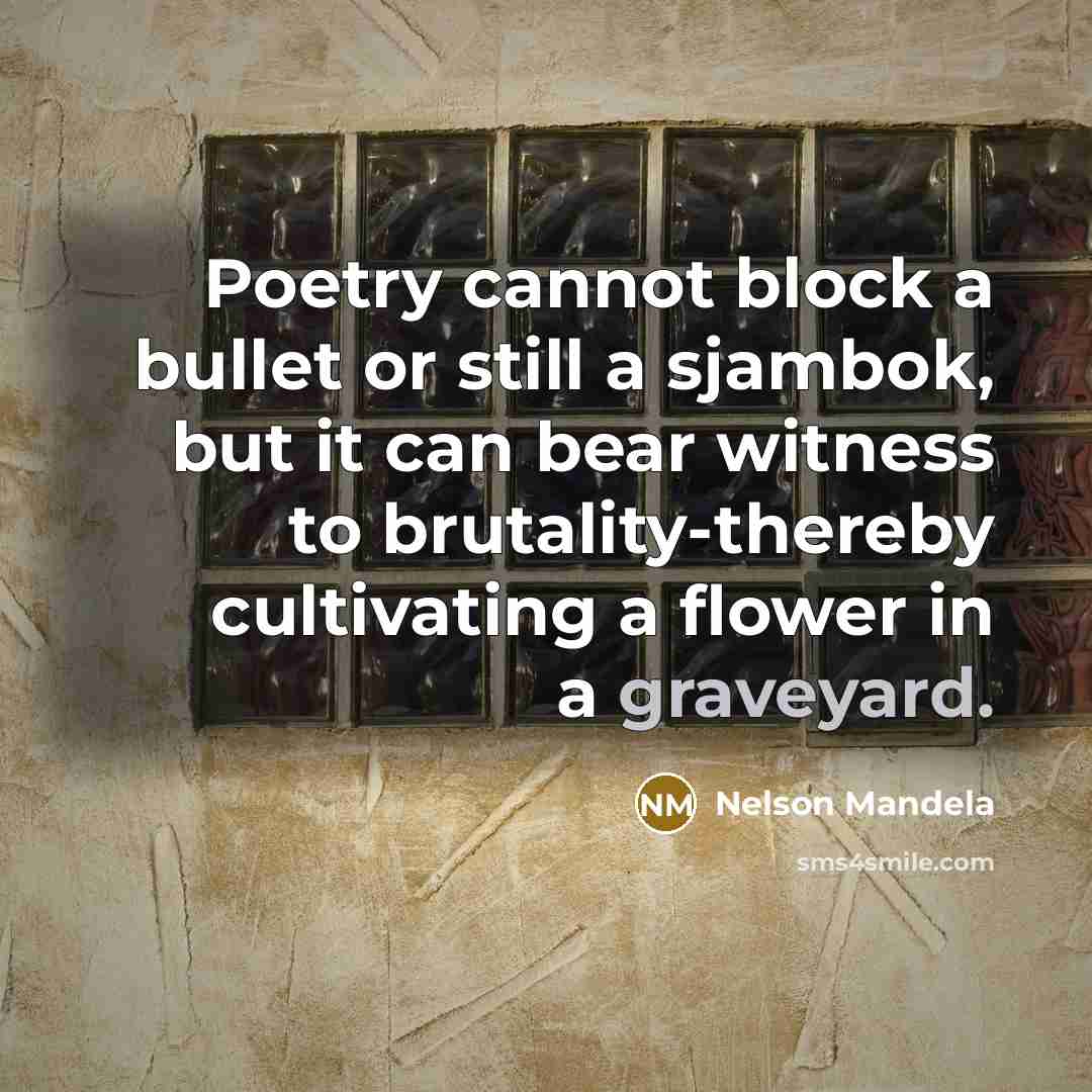 “Poetry cannot block a bullet or still a sjambok, but it can bear witness to brutality-thereby cultivating a flower in a graveyard.” quote by Nelson Mandela