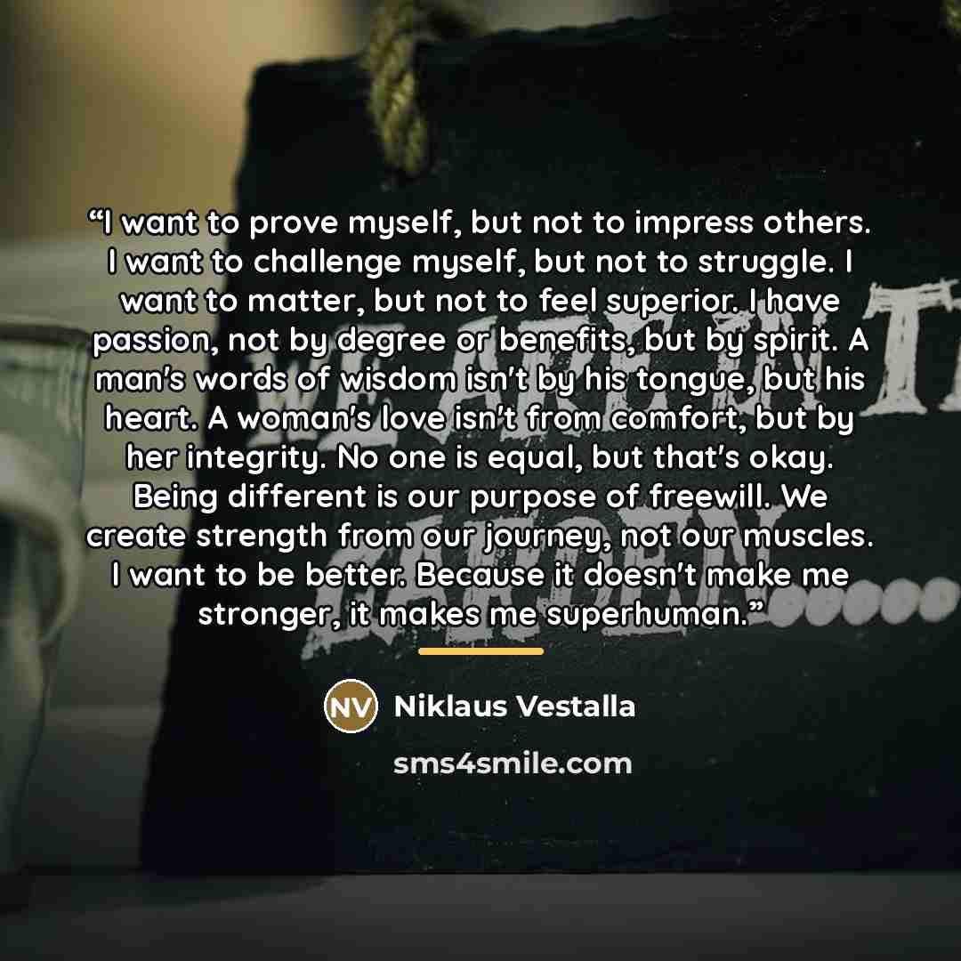 “I want to prove myself, but not to impress others. I want to challenge myself, but not to struggle. I want to matter, but not to feel superior. I have passion, not by degree or benefits, but by spirit. A man's words of wisdom isn't by his tongue, but his heart. A woman's love isn't from comfort…” quote by Niklaus Vestalla