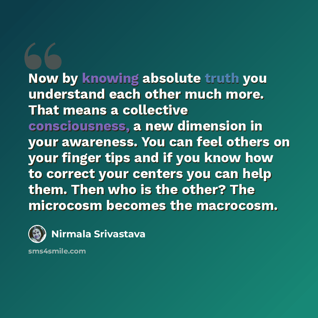“Now by knowing absolute truth you understand each other much more. That means a collective consciousness, a new dimension in your awareness. You can feel others on your finger tips and if you know how to correct your centers you can help them. Then who is the other? The microcosm becomes the…” quote by Nirmala Srivastava