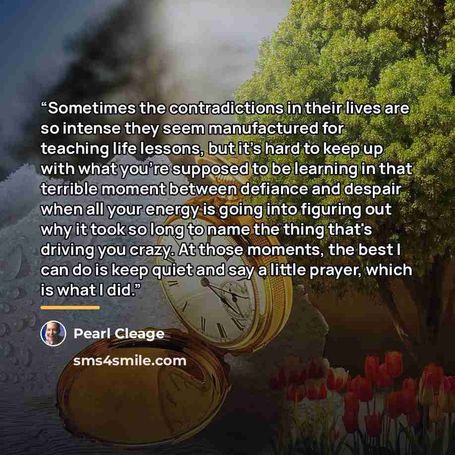 “Sometimes the contradictions in their lives are so intense they seem manufactured for teaching life lessons, but it's hard to keep up with what you're supposed to be learning in that terrible moment between defiance and despair when all your energy is going into figuring out why it took so long to…” quote by Pearl Cleage