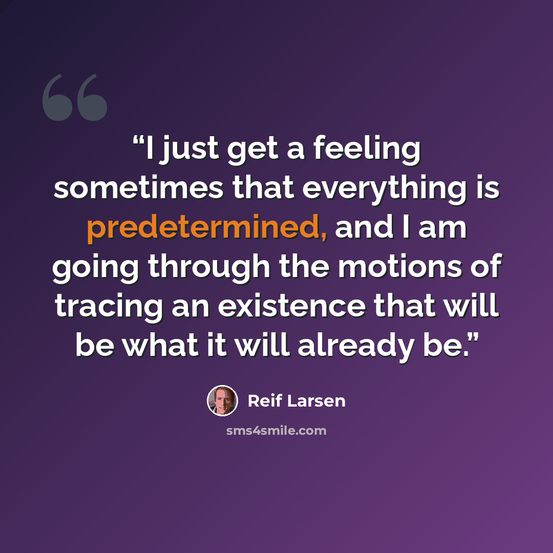 “I just get a feeling sometimes that everything is predetermined, and I am going through the motions of tracing an existence that will be what it will already be.” quote by Reif Larsen