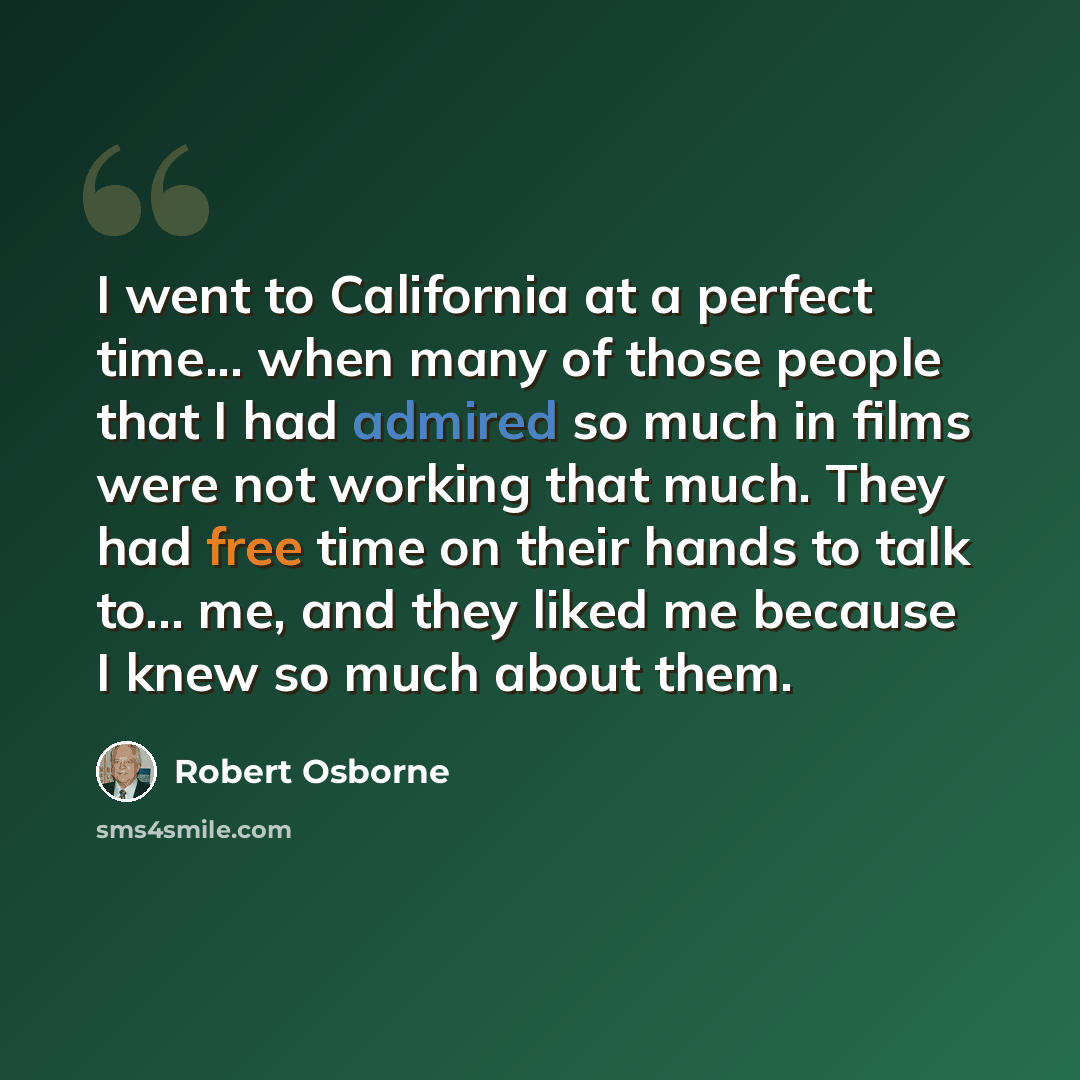 “I went to California at a perfect time... when many of those people that I had admired so much in films were not working that much. They had free time on their hands to talk to... me, and they liked me because I knew so much about them.” quote by Robert Osborne