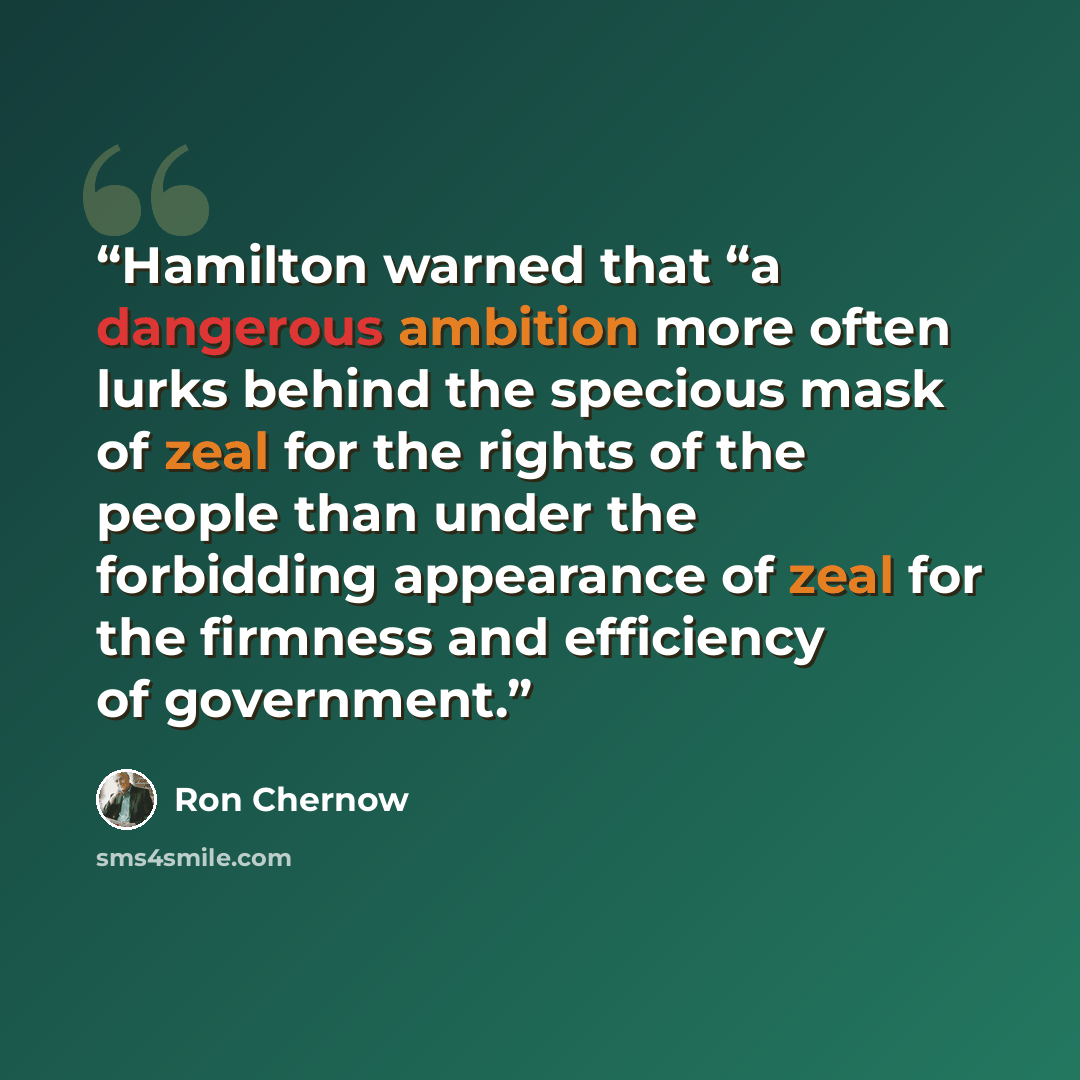 “Hamilton warned that “a dangerous ambition more often lurks behind the specious mask of zeal for the rights of the people than under the forbidding appearance of zeal for the firmness and efficiency of government.” quote by Ron Chernow