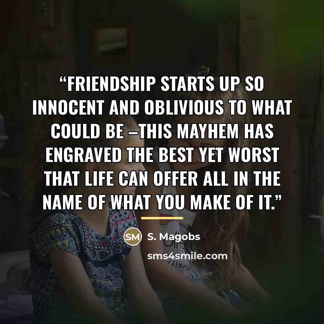 “Friendship starts up so innocent and oblivious to what could be –This mayhem has engraved the best yet worst that life can offer all in the name of what you make of it.” quote by S. Magobs
