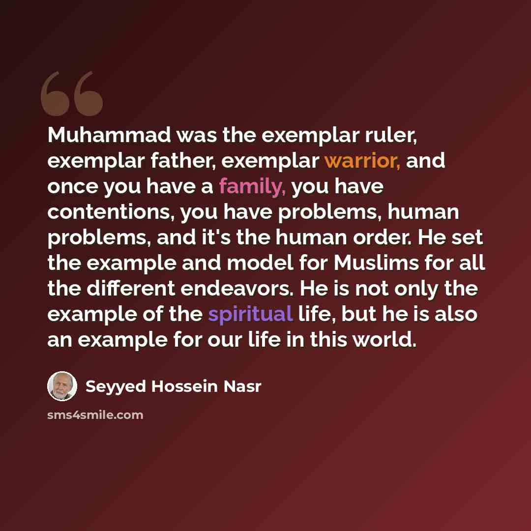 “Muhammad was the exemplar ruler, exemplar father, exemplar warrior, and once you have a family, you have contentions, you have problems, human problems, and it's the human order. He set the example and model for Muslims for all the different endeavors. He is not only the example of the spiritual…” quote by Seyyed Hossein Nasr