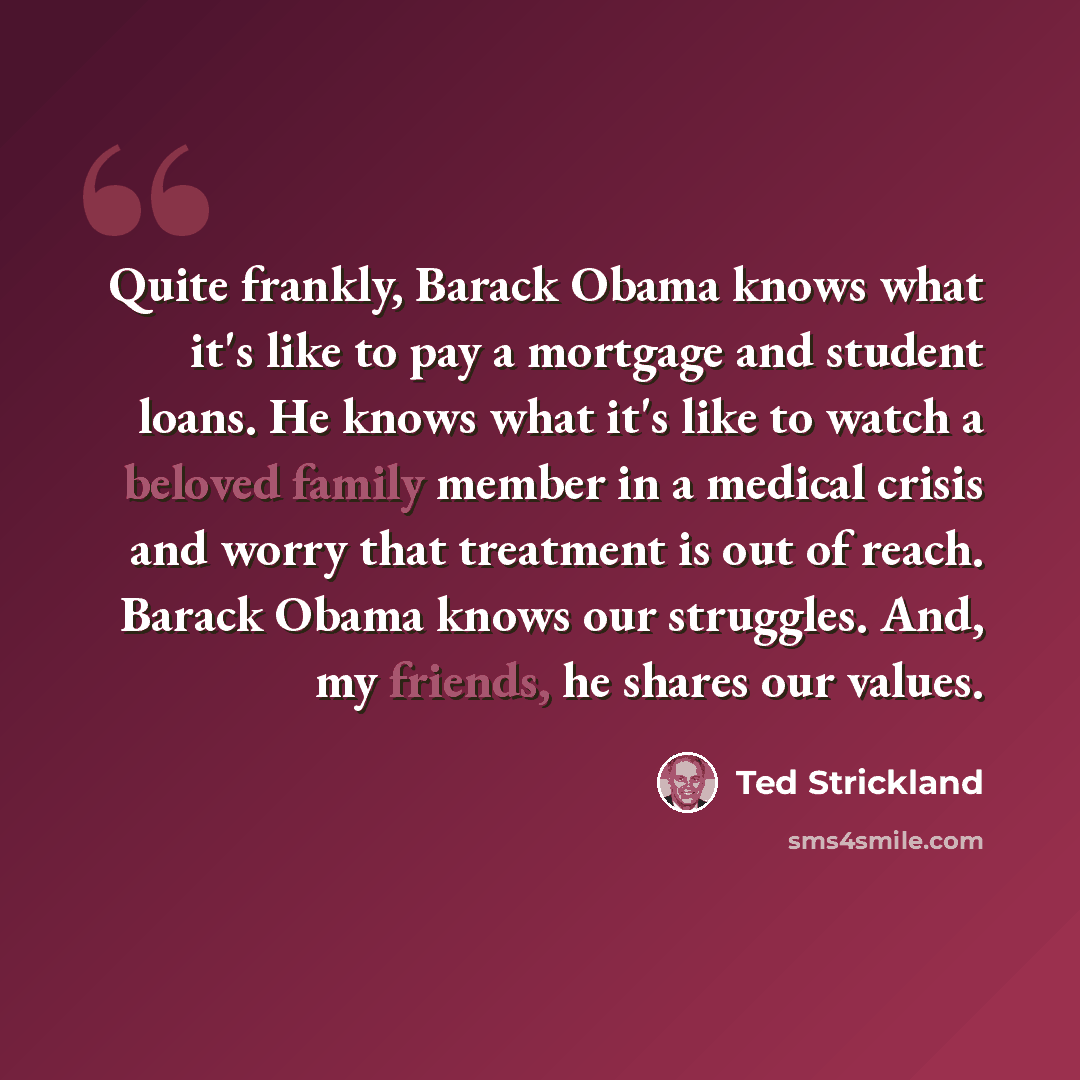 “Quite frankly, Barack Obama knows what it's like to pay a mortgage and student loans. He knows what it's like to watch a beloved family member in a medical crisis and worry that treatment is out of reach. Barack Obama knows our struggles. And, my friends, he shares our values.” quote by Ted Strickland