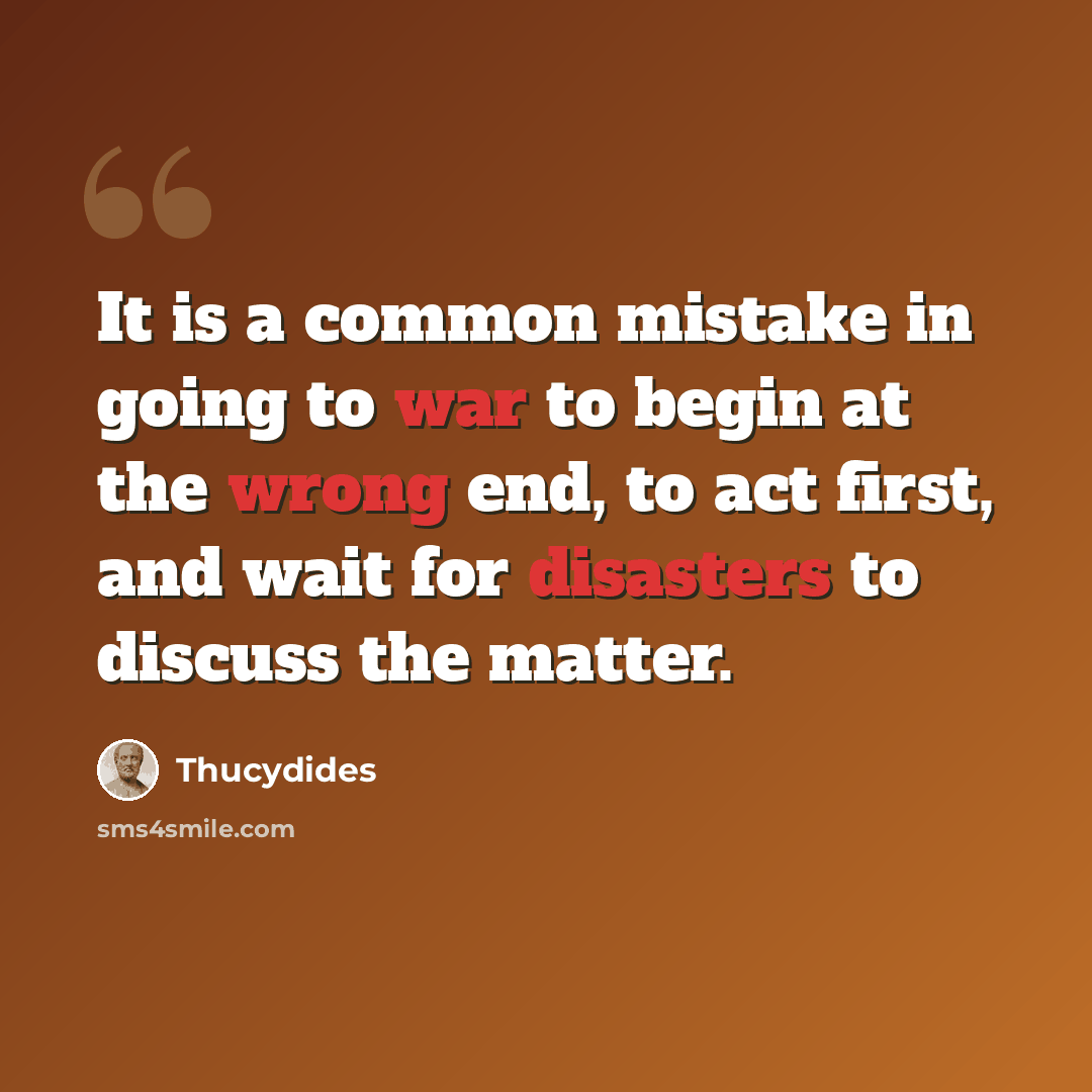 “It is a common mistake in going to war to begin at the wrong end, to act first, and wait for disasters to discuss the matter.” quote by Thucydides