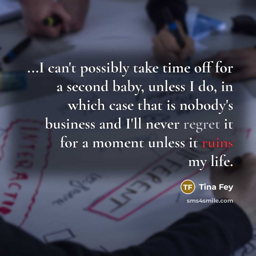 “...I can't possibly take time off for a second baby, unless I do, in which case that is nobody's business and I'll never regret it for a moment unless it ruins my life.” quote by Tina Fey