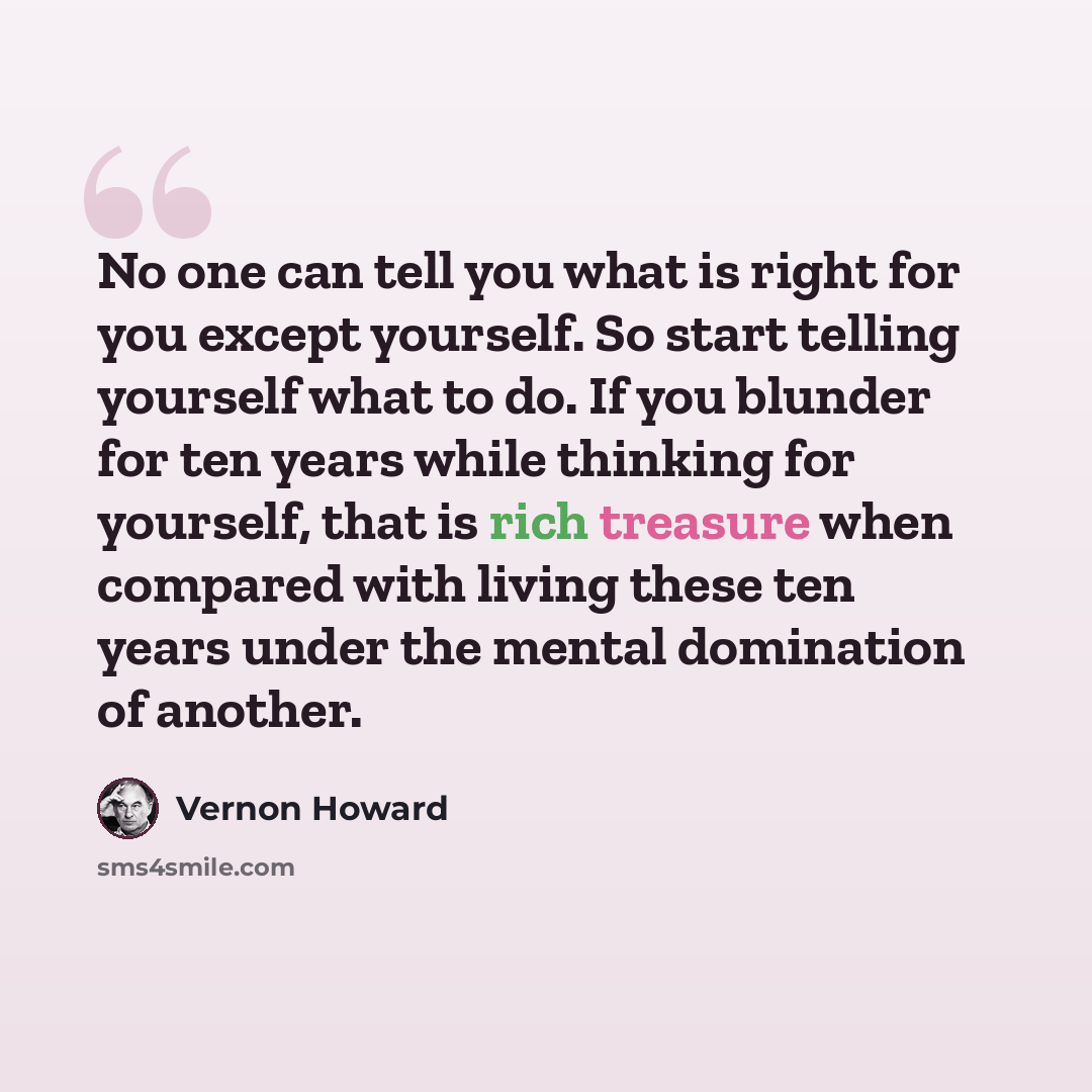 “No one can tell you what is right for you except yourself. So start telling yourself what to do. If you blunder for ten years while thinking for yourself, that is rich treasure when compared with living these ten years under the mental domination of another.” quote by Vernon Howard