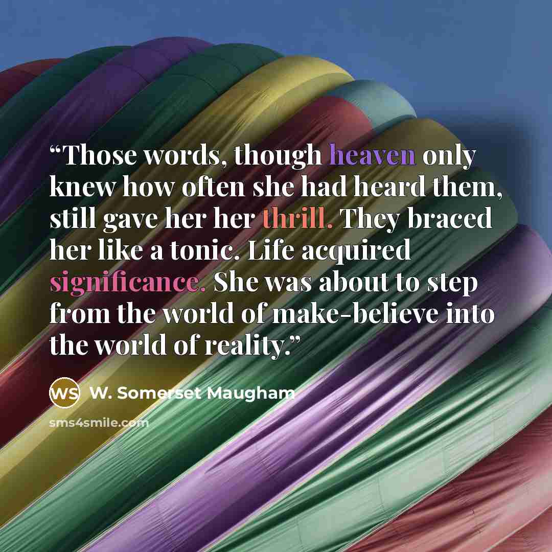 “Those words, though heaven only knew how often she had heard them, still gave her her thrill. They braced her like a tonic. Life acquired significance. She was about to step from the world of make-believe into the world of reality.” quote by W. Somerset Maugham