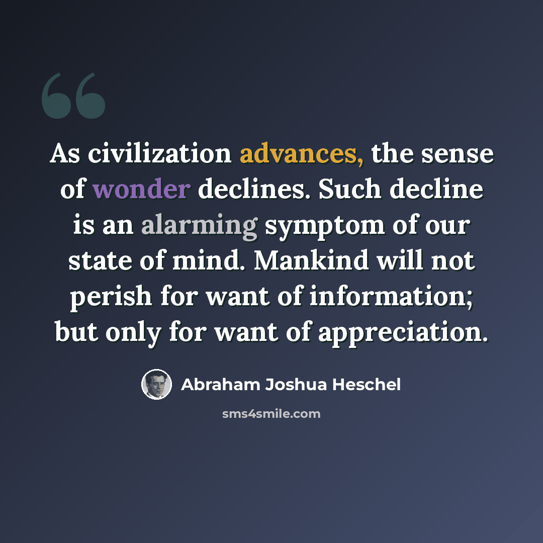“As civilization advances, the sense of wonder declines. Such decline is an alarming symptom of our state of mind. Mankind will not perish for want of information; but only for want of appreciation.” quote by Abraham Joshua Heschel