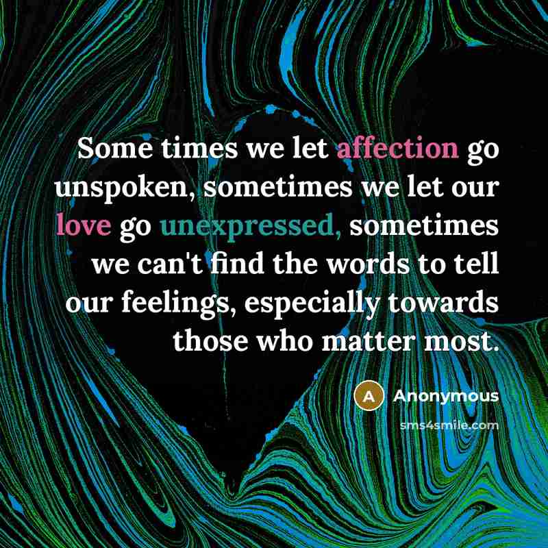 “Some times we let affection go unspoken, sometimes we let our love go unexpressed, sometimes we can't find the words to tell our feelings, especially towards those who matter most.” quote by Anonymous