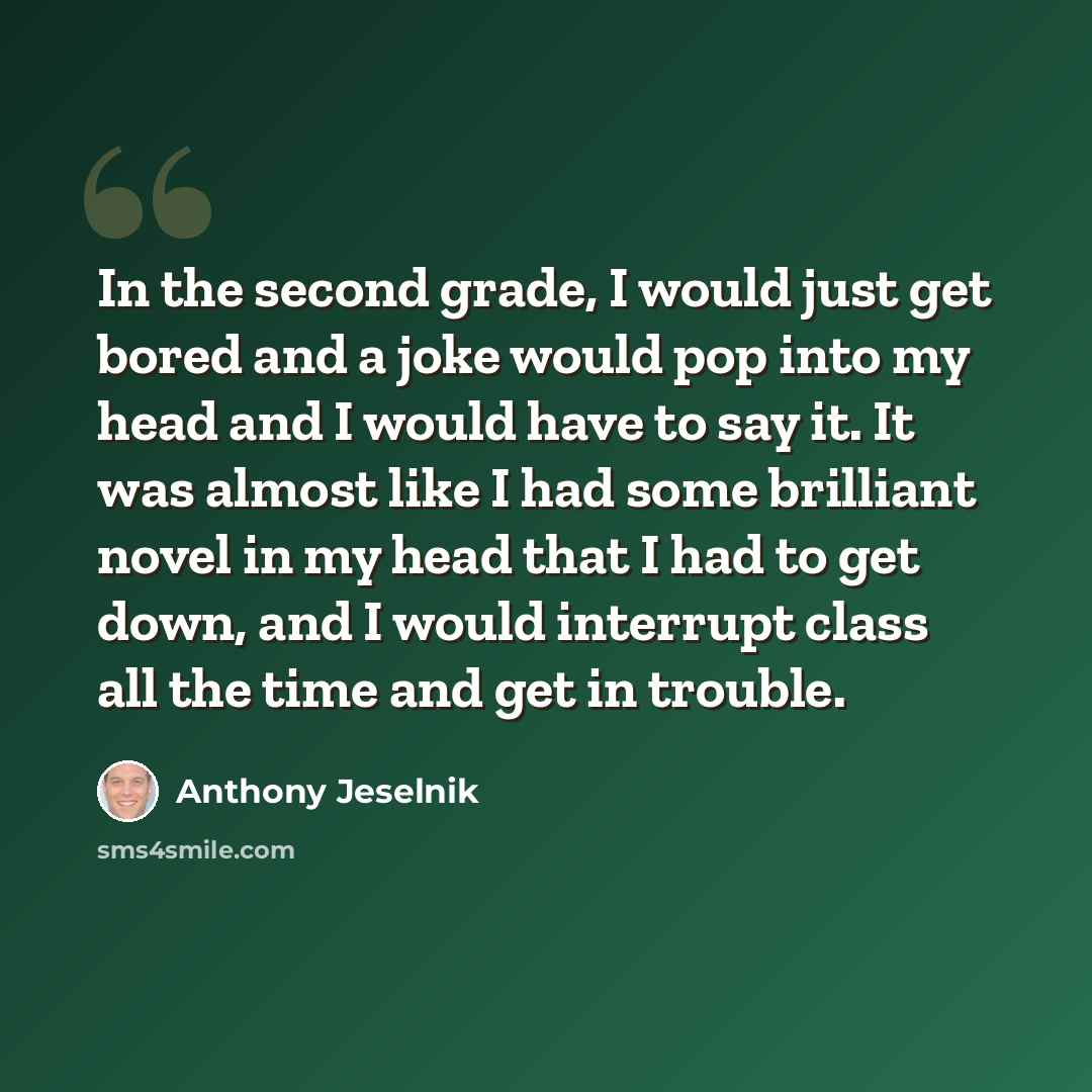 “In the second grade, I would just get bored and a joke would pop into my head and I would have to say it. It was almost like I had some brilliant novel in my head that I had to get down, and I would interrupt class all the time and get in trouble.” quote by Anthony Jeselnik