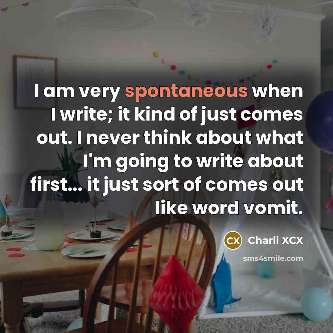 “I am very spontaneous when I write; it kind of just comes out. I never think about what I'm going to write about first... it just sort of comes out like word vomit.” quote by Charli XCX